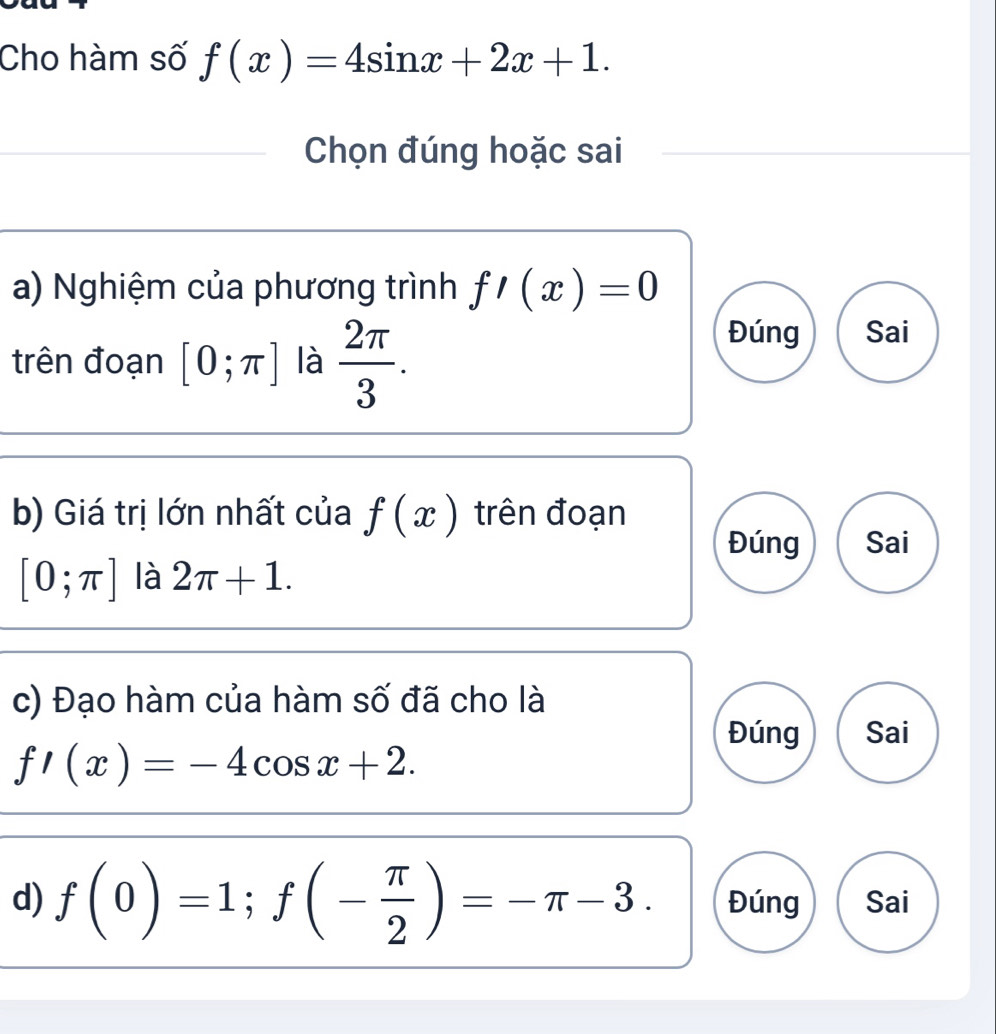 Cho hàm số f(x)=4sin x+2x+1. 
Chọn đúng hoặc sai
a) Nghiệm của phương trình f'(x)=0
trên đoạn [0;π ] là  2π /3 . 
Đúng Sai
b) Giá trị lớn nhất của f(x) trên đoạn
Đúng Sai
[0;π ] là 2π +1. 
c) Đạo hàm của hàm số đã cho là
Đúng Sai
f'(x)=-4cos x+2. 
d) f(0)=1; f(- π /2 )=-π -3. Đúng Sai