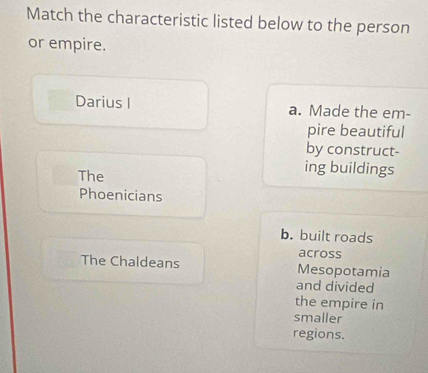 Match the characteristic listed below to the person
or empire.
Darius I a. Made the em-
pire beautiful
by construct-
The
ing buildings
Phoenicians
b. built roads
across
The Chaldeans Mesopotamia
and divided
the empire in
smaller
regions.