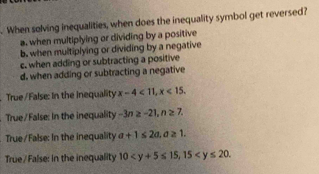 When solving inequalities, when does the inequality symbol get reversed?
a. when multiplying or dividing by a positive
b. when multiplying or dividing by a negative
c. when adding or subtracting a positive
d, when adding or subtracting a negative
True/ False: In the inequality x-4<11</tex>, x<15</tex>.
True/False: In the inequality -3n≥ -21, n≥ 7. 
True/False: In the inequality a+1≤ 2a, a≥ 1.
True/ False: In the inequality 10 , 15 .