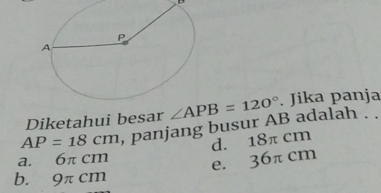 Diketahui besar ∠ APB=120°. Jika panja
AP=18cm , panjang busur AB adalah . .
d. 18π cm
a. 6π cm
e. 36π cm
b. 9π cm