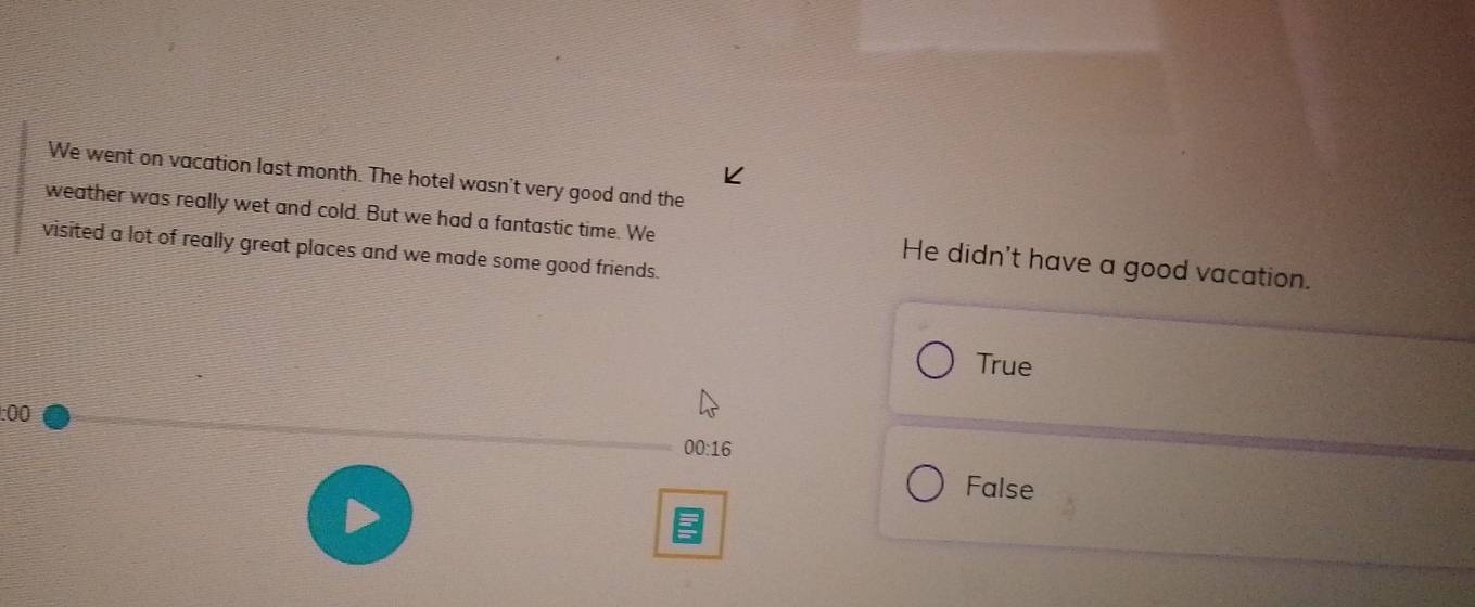 We went on vacation last month. The hotel wasn't very good and the
weather was really wet and cold. But we had a fantastic time. We He didn't have a good vacation.
visited a lot of really great places and we made some good friends.
True
:00
00:16
False
