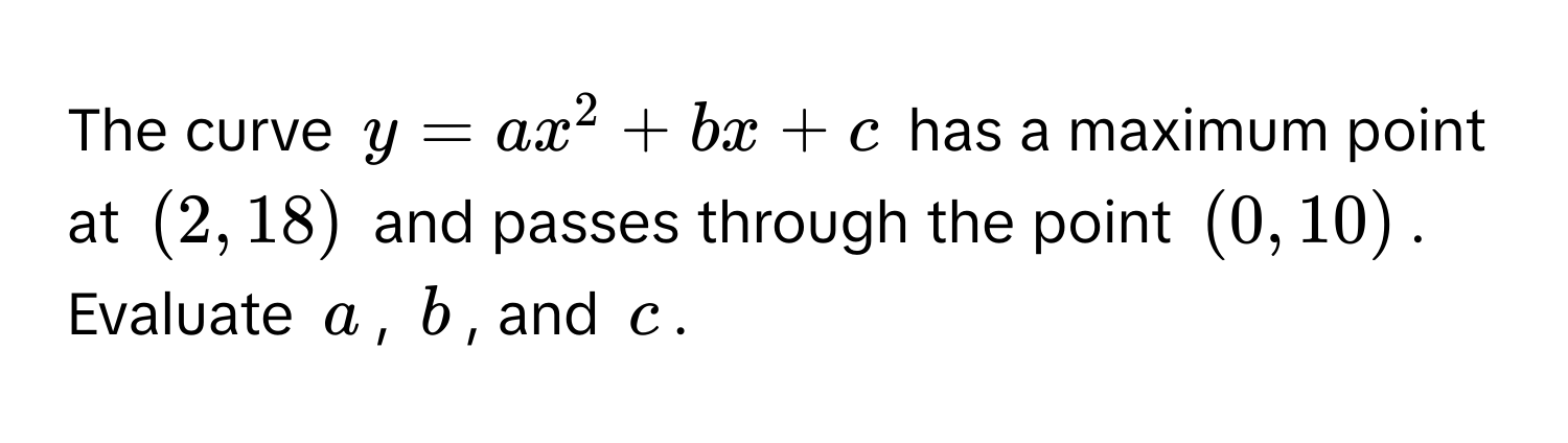 The curve $y = ax^2 + bx + c$ has a maximum point at $(2,18)$ and passes through the point $(0,10)$. Evaluate $a$, $b$, and $c$.