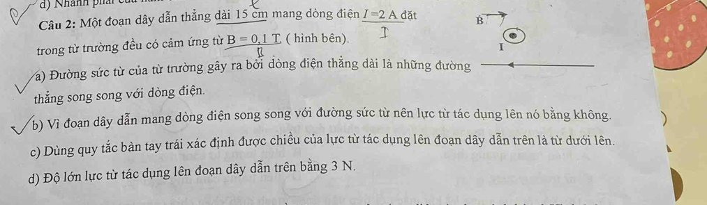 Nhành phải 
Câu 2: Một đoạn dây dẫn thẳng dài 15 cm mang dòng điện I=2A đặt B
trong từ trường đều có cảm ứng từ B=0,1T ( hình bên). 
I 
Va) Đường sức từ của từ trường gây ra bối đòng điện thẳng dài là những đường 
thắng song song với dòng điện. 
b) Vì đoạn dây dẫn mang dòng điện song song với đường sức từ nên lực từ tác dụng lên nó bằng không. 
c) Dùng quy tắc bàn tay trái xác định được chiều của lực từ tác dụng lên đoạn dây dẫn trên là từ dưới lên. 
d) Độ lớn lực từ tác dụng lên đoạn dây dẫn trên bằng 3 N.