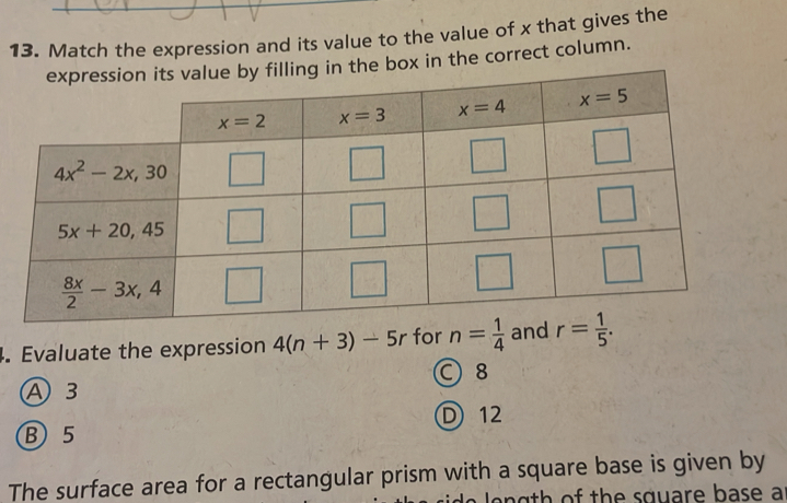 Match the expression and its value to the value of x that gives the
expression its value by filling in the box in the correct column.
4. Evaluate the expression 4(n+3)-5r for n= 1/4  and r= 1/5 .
○ 8
A 3
D) 12
B 5
The surface area for a rectangular prism with a square base is given by
h o  th e square base a