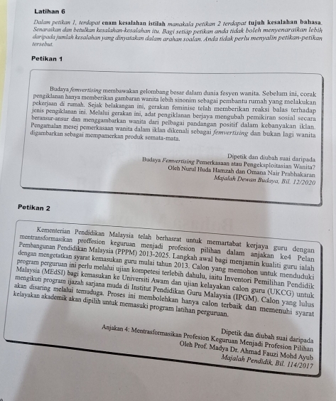 Latihan 6
Dalam petikan 1, terdopot enam kesalahan istilah monokolo petikon 2 terdopɑt tujuh kesalahan bahasa.
Senaraikan dan betulkan kesalahan-kesalahan itu. Bagi setiäp petikan anda tidak boleh menyenaraikan lebih
tersebut. daripada jumlah kesalahan yang dinyatakan dalam arahan soalan. Anda tidak perlu menyalin petikan-petikan
Petikan 1
Badaya femvertising membawakan gelombang besar dalam dunia fesyen wanita. Sebelum ini, corak
pengiklanan hanya memberikan gambaran wanita lebih sinonim sebagai pembantu rumah yang melakukan
pekerjaan di rumah. Sejak belakangan ini, gerakan feminise telah memberikan reaksi balas terhadap
jenis pengiklanan ini. Melalui gerakan ini, adat pengiklanan berjaya mengubah pemikiran sosial secara
beransur-ansur dan menggambarkan wanita dari pelbagai pandangan positif dalam kebanyakan iklan.
Pengamalan mesej pemerkasaan wanita dalam iklan dikenali sebagai femvertising dan bukan lagi wanita
digambarkan sebagai mempamerkan produk semata-mata.
Dipetik dan diubah suai daripada
Budaya Femverrsing Pemerkasaan atau Pengeksploitasian Wanita?
Oleh Nurul Huda Hamzah dan Ōmana Nair Prabhakaran
Majalah Dewan Budaya, Bil. 12/2020
Petikan 2
Kementerian Pendidīkan Malaysia telah berhasrat untuk memartabat kerjaya guru dengan
mentransformasikan proffesion keguruan menjadi profesion pilihan dalam anjakan ke4 Pelan
Pembangunan Pendidikan Malaysia (PPPM) 2013-2025. Langkah awal bagi menjamin kualiti guru ialah
dengan mengetatkan syarat kemasukan guru mulai tahun 2013. Calon yang memohon untuk menduduki
program perguruan ini perlu melalui ujian kompetesi terlebih dahulu, iaitu Inventori Pemilihan Pendidīk
Malaysia (MEdSI) bagi kemasukan ke Universiti Awam dan ujian kelayakan calon guru (UKCG) untuk
mengikuti program ijazah sarjana muda di Institut Pendidikan Guru Malaysia (IPGM). Calon yang lulus
akan disaring melalui temuduga. Proses ini membolehkan hanya calon terbaik dan memenuhi syarat
kelayakan akademik akan dipilıh untuk memasuki program latihan perguruan.
Dipetik dan diubah suai daripada
Anjakan 4: Mentrasformasikan Profesion Keguruan Menjadi Profesion Pilihan
Oleh Prof. Madya Dr. Ahmad Fauzi Mohd Ayuh
Majalah Pendidik, Bil. 114/2017