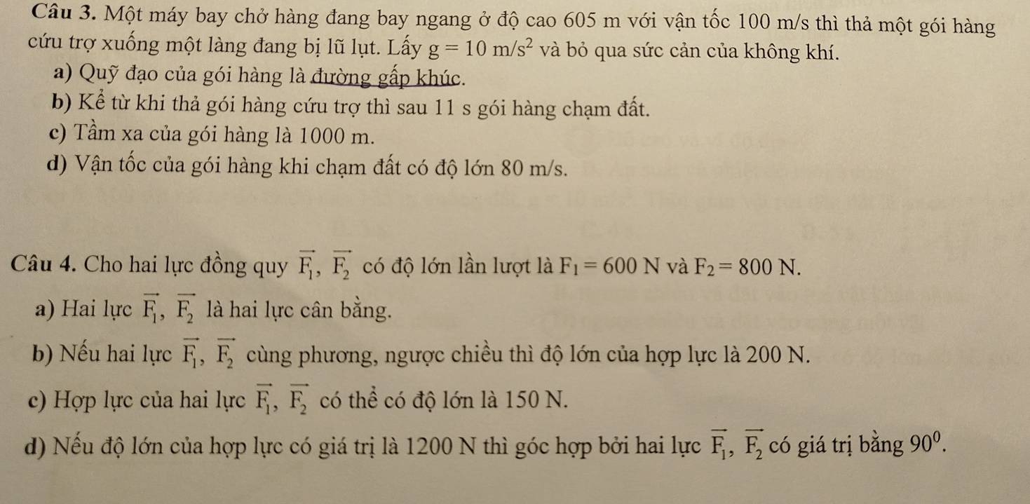 Một máy bay chở hàng đang bay ngang ở độ cao 605 m với vận tốc 100 m/s thì thả một gói hàng
cứu trợ xuống một làng đang bị lũ lụt. Lấy g=10m/s^2 và bỏ qua sức cản của không khí.
a) Quỹ đạo của gói hàng là đường gấp khúc.
b) Kể từ khi thả gói hàng cứu trợ thì sau 11 s gói hàng chạm đất.
c) Tầm xa của gói hàng là 1000 m.
d) Vận tốc của gói hàng khi chạm đất có độ lớn 80 m/s.
Câu 4. Cho hai lực đồng quy vector F_1, vector F_2 có độ lớn lần lượt là F_1=600N và F_2=800N.
a) Hai lực vector F_1, vector F_2 là hai lực cân bằng.
b) Nếu hai lực vector F_1, vector F_2 cùng phương, ngược chiều thì độ lớn của hợp lực là 200 N.
c) Hợp lực của hai lực vector F_1, vector F_2 có thể có độ lớn là 150 N.
d) Nếu độ lớn của hợp lực có giá trị là 1200 N thì góc hợp bởi hai lực vector F_1, vector F_2 có giá trị bằng 90^0.