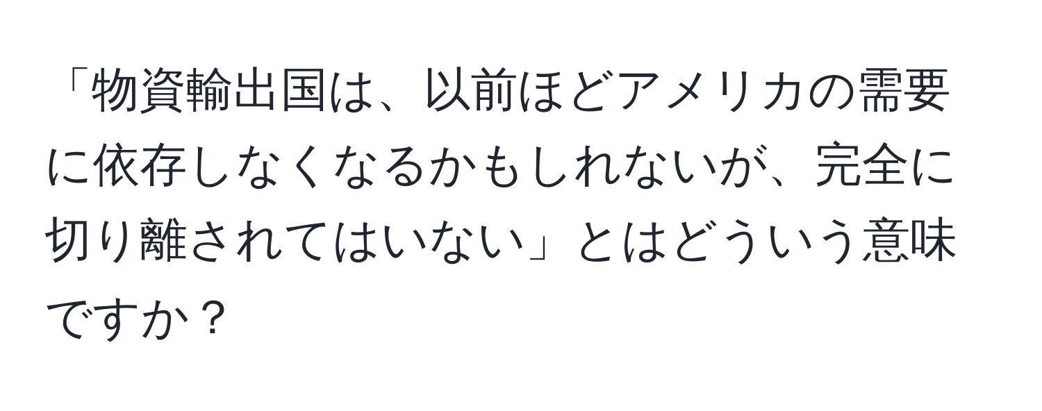 「物資輸出国は、以前ほどアメリカの需要に依存しなくなるかもしれないが、完全に切り離されてはいない」とはどういう意味ですか？