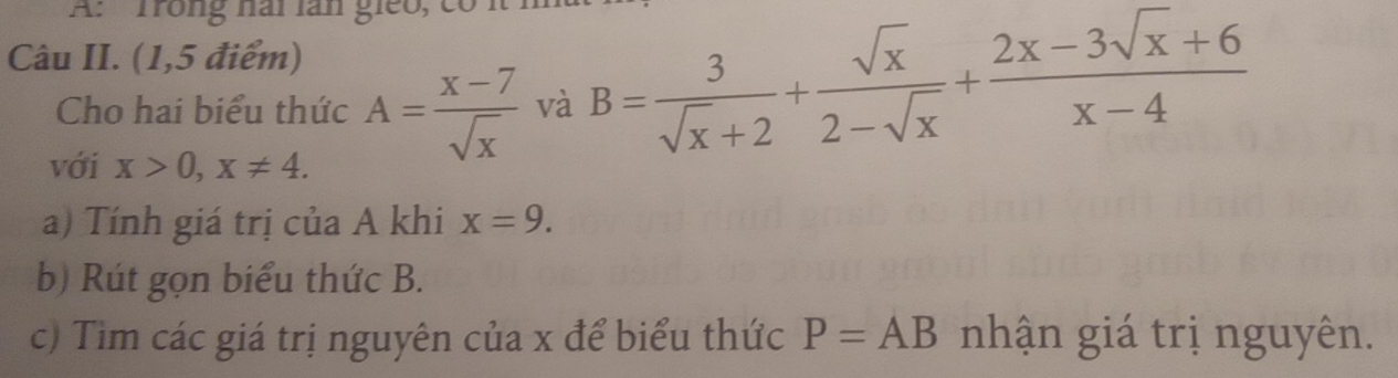 A: Trong hài làn gieo, có 
Câu II. (1,5 điểm) 
Cho hai biểu thức A= (x-7)/sqrt(x)  và B= 3/sqrt(x)+2 + sqrt(x)/2-sqrt(x) + (2x-3sqrt(x)+6)/x-4 
với x>0, x!= 4. 
a) Tính giá trị của A khi x=9. 
b) Rút gọn biểu thức B. 
c) Tìm các giá trị nguyên của x để biểu thức P=AB nhận giá trị nguyên.