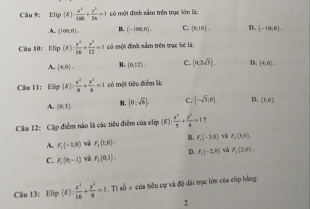 Elip (E):  x^2/100 + y^2/36 =1 có một đinh nằm trên trục lớn là:
B.
D.
A. (100;0). (-100;0). C. (0;10). (-10;0). 
Câu 10: Elip (E): x^2/16 + y^2/12 =1 có một đỉnh nằm trên trục bé là:
A. (4;0).
C. (0;2sqrt(3)).
D.
B. (0;12). (4;0). 
Câu 11: Elip (E):  x^2/9 + y^2/6 =1 có một tiêu điểm là:
C.
A. (0;3).
B. (0;sqrt(6)). (-sqrt(3);0). D. (3;0). 
Câu 12: Cặp điểm nào là các tiêu điểm của elip (E):  x^2/5 + y^2/4 =1
B. F_1(-3;0) và F_2(3;0).
A. F_1(-1;0) và F_2(1;0).
D. F_1(-2;0) và F_2(2;0).
C. F_1(0;-1) và F_2(0;1). 
Câu 13: Elip (E):  x^2/16 + y^2/9 =1. Ti shat o ecủa tiêu cự và độ dài trục lớn của elip bằng:
2