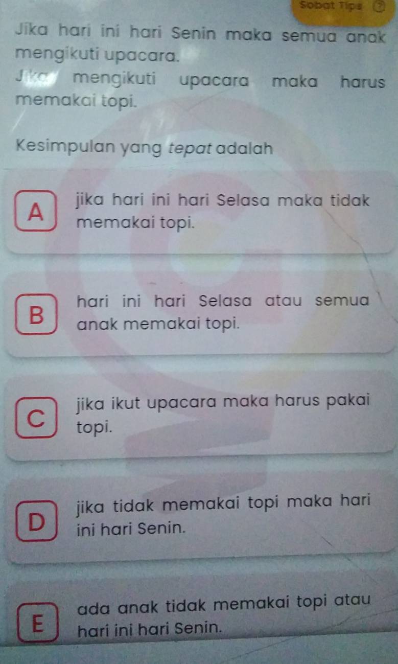 Sobat Tips
Jika harí iní hari Senin maka semua anak
mengikuti upacara.
J ka mengikuti upacara maka harus
memakai topi.
Kesimpulan yang tepat adalah
jika hari ini hari Selasa maka tidak
A memakai topi.
hari ini hari Selasa atau semua
B anak memakai topi.
jika ikut upacara maka harus pakai 
C
topi.
jika tidak memakai topi maka hari 
D ini hari Senin.
ada anak tidak memakai topi atau 
E hari ini hari Senin.