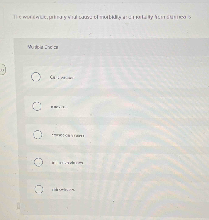 The worldwide, primary viral cause of morbidity and mortality from diarrhea is
Multiple Choice
00
Caliciviruses.
rotavirus.
coxsackie viruses.
influenza viruses.
rhinoviruses.