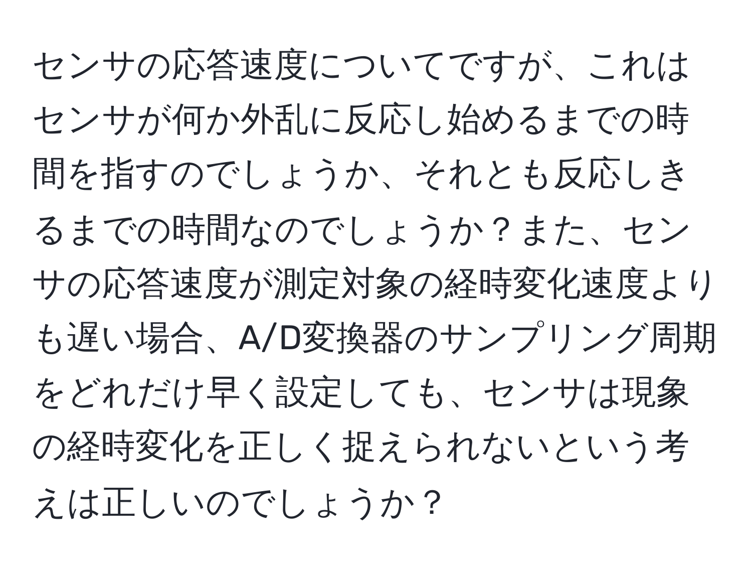 センサの応答速度についてですが、これはセンサが何か外乱に反応し始めるまでの時間を指すのでしょうか、それとも反応しきるまでの時間なのでしょうか？また、センサの応答速度が測定対象の経時変化速度よりも遅い場合、A/D変換器のサンプリング周期をどれだけ早く設定しても、センサは現象の経時変化を正しく捉えられないという考えは正しいのでしょうか？