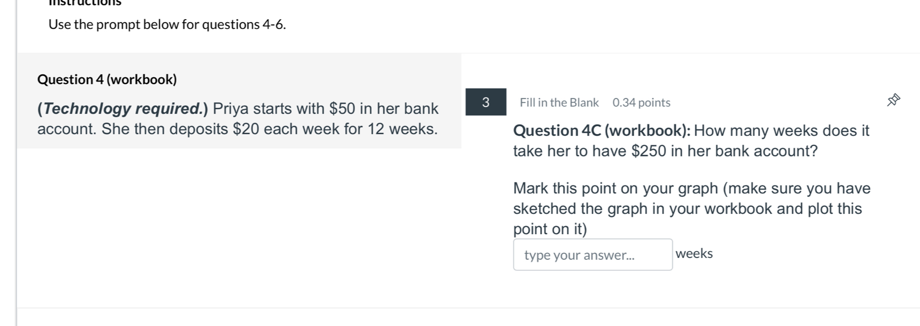 Use the prompt below for questions 4-6. 
Question 4 (workbook) 
(Technology required.) Priya starts with $50 in her bank 3 Fill in the Blank 0.34 points 
account. She then deposits $20 each week for 12 weeks. Question 4C (workbook): How many weeks does it 
take her to have $250 in her bank account? 
Mark this point on your graph (make sure you have 
sketched the graph in your workbook and plot this 
point on it) 
type your answer... weeks