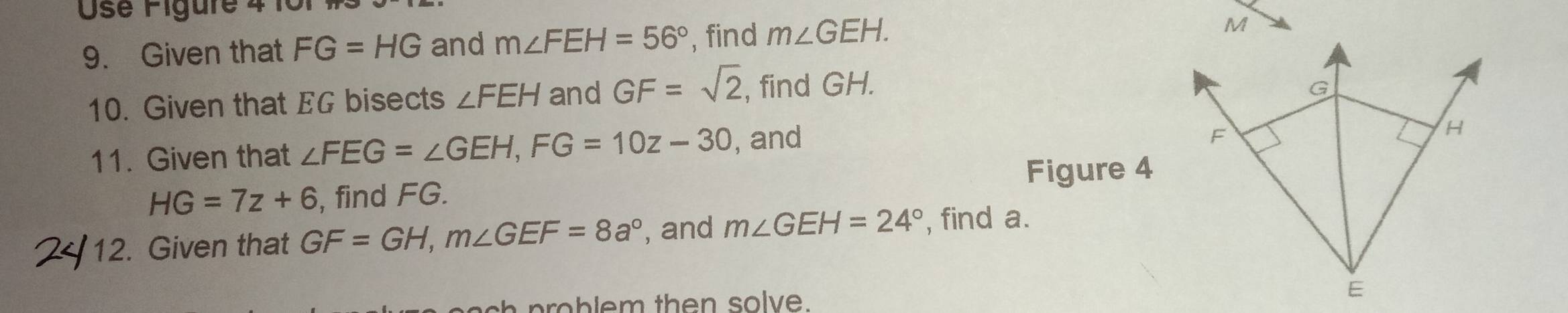 Use Figure 4 1 
9. Given that FG=HG and m∠ FEH=56° , find m∠ GEH.
M
10. Given that EG bisects ∠ FEH and GF=sqrt(2) , find GH.
G
11. Given that ∠ FEG=∠ GEH, FG=10z-30 , and
F
H
Figure 4
HG=7z+6 , find FG. 
12. Given that GF=GH, m∠ GEF=8a° , and m∠ GEH=24° , find a.
ch p o b l em then solve.
E