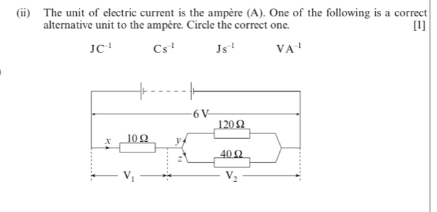 (ii) The unit of electric current is the ampère (A). One of the following is a correct
alternative unit to the ampère. Circle the correct one. [1]
JC^(-1) Cs^(-1) Js^(-1) VA^(-1)