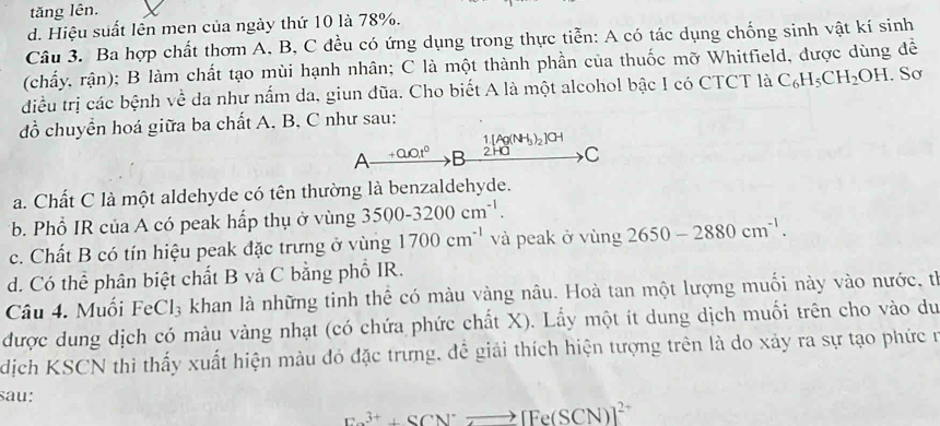 tăng lên.
d. Hiệu suất lên men của ngày thứ 10 là 78%.
Câu 3. Ba hợp chất thơm A, B, C đều có ứng dụng trong thực tiễn: A có tác dụng chống sinh vật kí sinh
(chấy, rận); B làm chất tạo mùi hạnh nhân; C là một thành phần của thuốc mỡ Whitfield, được dùng để
điều trị các bệnh về da như nấm da, giun dũa. Cho biết A là một alcohol bậc I có CTCT là C_6H_5CH_2OH. Sơ
đồ chuyển hoá giữa ba chất A. B, C như sau:
1.[Ag(NH_3)_2]CH
A _ +0.0t^0 B 2.HO C
a. Chất C là một aldehyde có tên thường là benzaldehyde.
*b Phổ IR của A có peak hấp thụ ở vùng 3500-3200cm^(-1).
c. Chất B có tín hiệu peak đặc trưng ở vùng 1700cm^(-1) và peak ở vùng 2650-2880cm^(-1).
d. Có thể phân biệt chất B và C bằng phổ IR.
Câu 4. Muối FeCl_3 khan là những tinh thể có màu vàng nâu. Hoà tan một lượng muối này vào nước, tỉ
được dung dịch có màu vàng nhạt (có chứa phức chất X). Lấy một ít dung dịch muối trên cho vào du
dịch KSCN thì thấy xuất hiện màu đỏ đặc trưng, đề giải thích hiện tượng trên là do xảy ra sự tạo phức n
sau:
Fe^(3+)+SCN^-to [Fe(SCN)]^2+