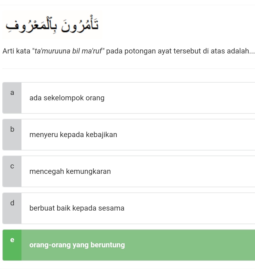 Arti kata "ta'muruuna bil ma'ruf" pada potongan ayat tersebut di atas adalah...
a
ada sekelompok orang
b
menyeru kepada kebajikan
C
mencegah kemungkaran
d
berbuat baik kepada sesama
e
orang-orang yang beruntung