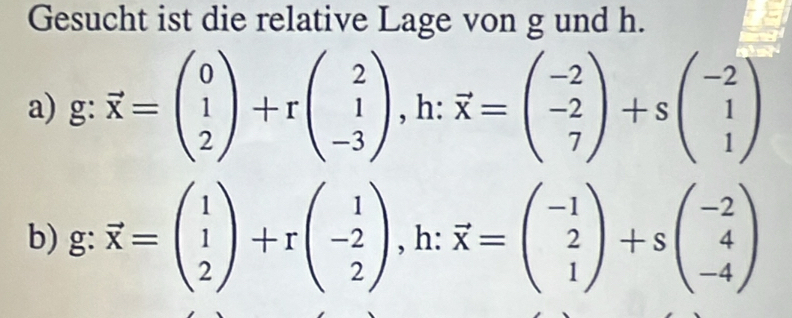 Gesucht ist die relative Lage von g und h. 
a) g:vector x=beginpmatrix 0 1 2endpmatrix +rbeginpmatrix 2 1 -3endpmatrix , h: vector x=beginpmatrix -2 -2 7endpmatrix +sbeginpmatrix -2 1 1endpmatrix
b) g:vector x=beginpmatrix 1 1 2endpmatrix +rbeginpmatrix 1 -2 2endpmatrix , .. ^^circ . :vector x=beginpmatrix -1 2 1endpmatrix +sbeginpmatrix -2 4 -4endpmatrix