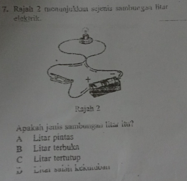 Rajah 2 menunjukkan sejenis sambungan litar
elektrik.
Rajah 2
Apakah jenis sambungan litar itu?
A Litar pintas
B Litar terbuka
C Litar tertutup
D Lhaï salah kékutuban