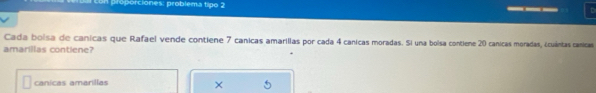 con proporciones: problema tipo 2 __
Cada boisa de canicas que Rafael vende contiene 7 canicas amarilias por cada 4 canicas moradas. Si una bolsa contiene 20 canicas moradas, ¿cuántas canicas
amarillas contiene?
canicas amarillas
×