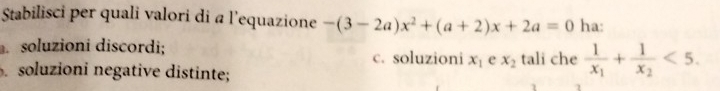 Stabilisci per quali valori di a l’equazione -(3-2a)x^2+(a+2)x+2a=0 ha:
soluzioni discordi;
c. soluzioni x_1 e x_2 tali che frac 1x_1+frac 1x_2<5</tex>.
soluzioni negative distinte;