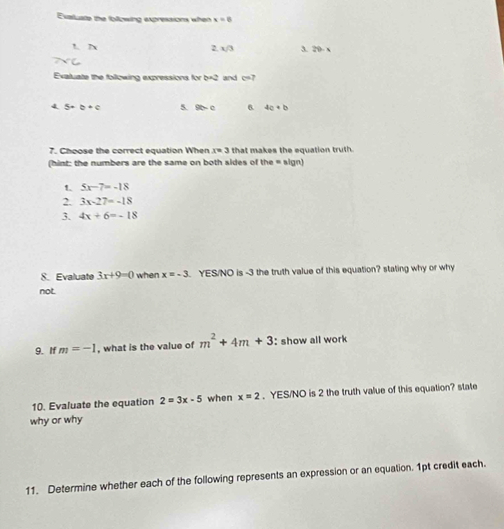 Exaluate the following expressions when x=8
2.x/3 3. 20-x
Exaluate the following expressions for b=2 and c=7
4 5+b+c
5. 9c-c 6. 4a+b
7. Choose the correct equation When x=3 that makes the equation truth. 
(hint: the numbers are the same on both sides of the = sign) 
1. 5x-7=-18
2. 3x-27=-18
3. 4x+6=-18
S. Evaluate 3x+9=0 when x=-3 YES/NO is -3 the truth value of this equation? stating why or why 
not 
9. If m=-1 , what is the value of m^2+4m+3 : show all work 
10. Evaluate the equation 2=3x-5 when x=2. YES/NO is 2 the truth value of this equation? state 
why or why 
11. Determine whether each of the following represents an expression or an equation. 1pt credit each.