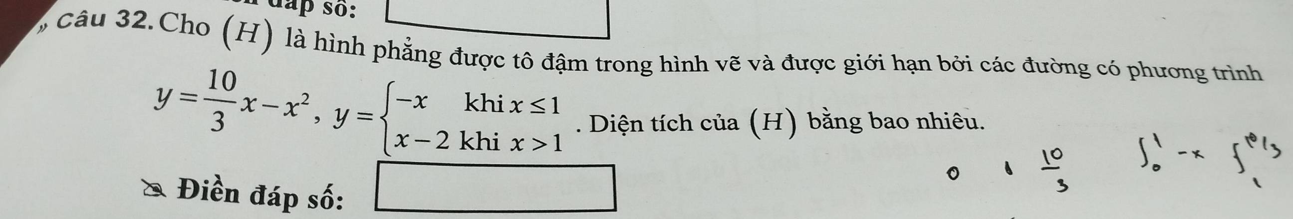 Idap so: 
câu 32.Cho (H) là hình phẳng được tô đậm trong hình vẽ và được giới hạn bởi các đường có phương trình
y= 10/3 x-x^2, y=beginarrayl -xkhix≤ 1 x-2khix>1endarray.. Diện tích của (H) bằng bao nhiêu. 
□  
Điền đáp số: □  
□ 
。 ^6  10/3  ∈t _0^(1-x∈t _1^6d_3)
