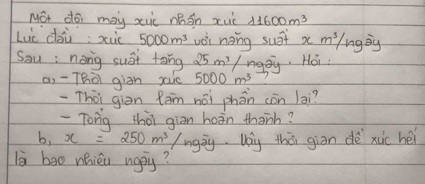 Mot doi may xuic zhān xuc 11600m^3
Luc dàù; xùc 5000m^3 vèi nong sust xm^3/ng goy 
Sau : nong sust tong 25m^3/ ngpy. Hoi 
ai -Thò giān xuc 5000m^3
-Thòi giòn fàm nài phán còn lai? 
-Tong thōi giān hoān thanh?
b,x=250m^3/ngoverline ay Vay thò giān dè xuc hei 
là ba0 nhieu napy?