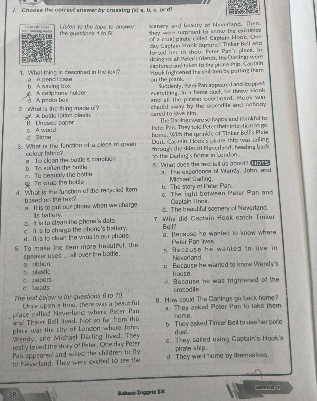 Choose the correct answer by crossing (x) a, b, c, or d!
Scan QR Code Listen to the tape to answer scenery and beauty of Neverland. Then,
for Listening Audio the questions 1 to 5! they were surprised to know the existence
of a cruel pirate called Captain Hook. One
day Captain Hook captured Tinker Bell and
forced her to show Peter Pan's place. In
doing so, all Peter's friends, the Darlings were
captured and taken to the pirate ship. Captain
1. What thing is described in the text? Hook frightened the children by putting them
a. A pencil case on the plank.
b. A saving box
Suddenly, Peter Pan appeared and stopped. A cellphone holder
everything. In a fierce duel, he threw Hook
d. A photo box and all the pirates overboard. Hook was
2. What is the thing made of? chased away by the crocodile and nobody. A bottle lotion plastic cared to save him.
b. Unused paper The Darlings were so happy and thankful to
c. A wood Peter Pan. They told Peter their intention to go
d. Stone home. With the sprinkle of Tinker Bell's Pixie
3. What is the function of a piece of green Dust, Captain Hook's pirate ship was sailing
colour fabric? through the skies of Neverland, heading back
a. To clean the bottle's condition to the Darling's home in London.
b. To soften the bottle 6. What does the text tell us about? HoTS
c. To beautify the bottle a. The experience of Wendy, John, and
To wrap the bottle Michael Darling.
4. What is the function of the recycled item b. The story of Peter Pan.
based on the text? c. The fight between Peter Pan and
Captain Hook.
a. It is to put our phone when we charge d. The beautiful scenery of Neverland.
its battery.
b. It is to clean the phone's data. 7. Why did Captain Hook catch Tinker
c. It is to charge the phone's battery.
Bell?
d. It is to clean the virus in our phone. a. Because he wanted to know where
5. To make the item more beautiful, the
Peter Pan lives.
b. Because he wanted to live in
speaker uses ... all over the bottle.
Neverland.
a. ribbon
c. Because he wanted to know Wendy's
b. plastic house.
c. papers
d. Because he was frightened of the
d. beads
crocodile.
The text below is for questions 6 to 10.
Once upon a time, there was a beautiful 8. How could The Darlings go back home?
place called Neverland where Peter Pan a. They asked Peter Pan to take them
home.
and Tinker Bell lived. Not so far from this
place was the city of London where John, b. They asked Tinker Bell to use her pixie
dust.
Wendy, and Michael Darling lived. They
really loved the story of Peter. One day Peter c. They sailed using Captain's Hook's
Pan appeared and asked the children to fly pirate ship.
to Neverland. They were excited to see the d. They went home by themselves.
Semester 2
38
Bahasa Inggris IX