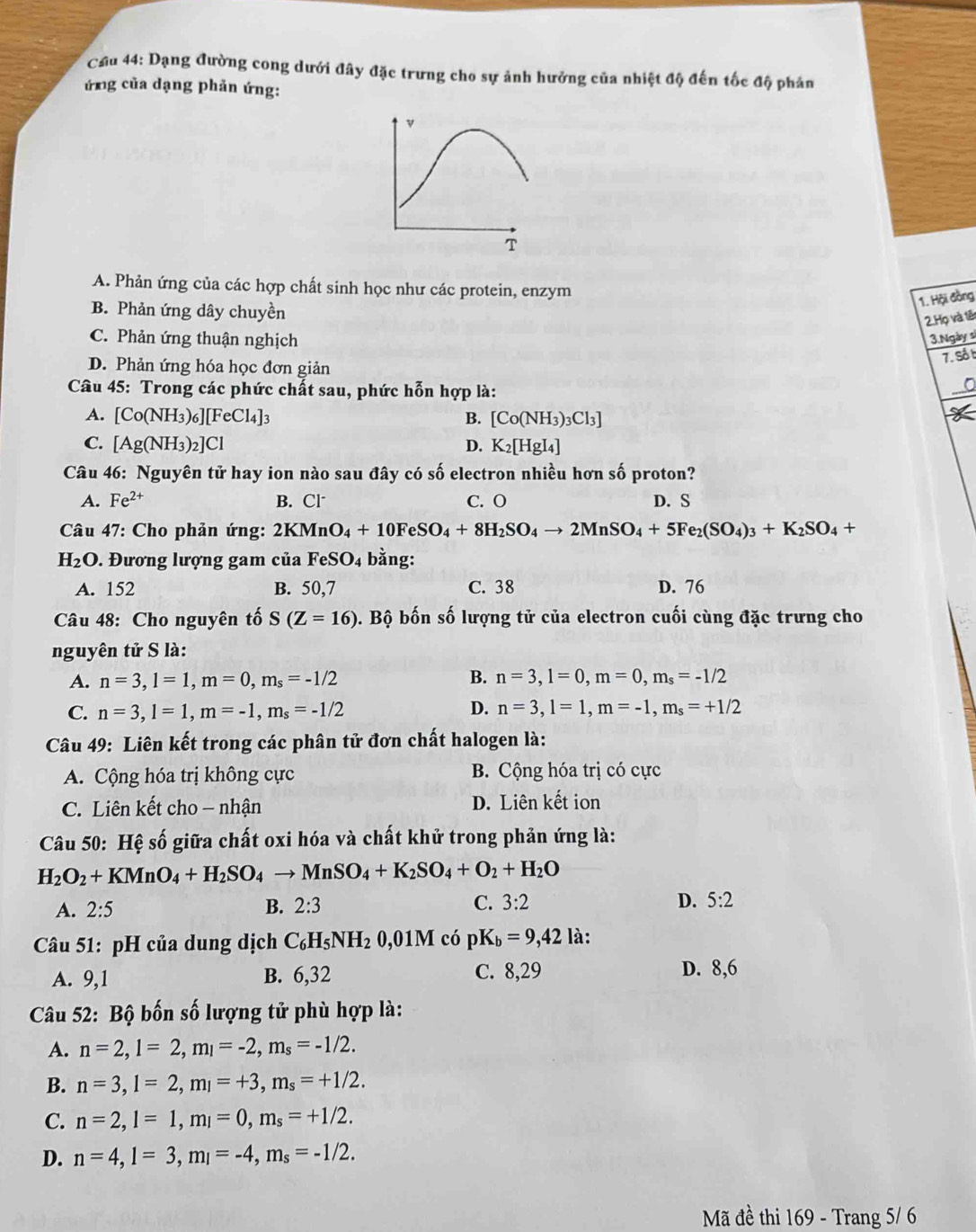 Cầu 44: Dạng đường cong dưới đây đặc trưng cho sự ảnh hưởng của nhiệt độ đến tốc độ phản
ứng của dạng phản ứng:
A. Phản ứng của các hợp chất sinh học như các protein, enzym
B. Phản ứng dây chuyền
1. Hội đồng
2.Họ và têt
C. Phản ứng thuận nghịch 3.Ngày sĩ
D. Phản ứng hóa học đơn giản
7. Sốt
Câu 45: Trong các phức chất sau, phức hỗn hợp là:
A. [Co(NH_3)_6][FeCl_4]_3 B. [Co(NH_3)_3Cl_3]
C. [Ag(NH_3)_2]Cl D. K_2[HgI_4]
Câu 46: Nguyên tử hay ion nào sau đây có số electron nhiều hơn số proton?
A. Fe^(2+) B. Cl C. O D. S
Câu 47: Cho phản ứng: 2KMnO_4+10FeSO_4+8H_2SO_4to 2MnSO_4+5Fe_2(SO_4)_3+K_2SO_4+
H_2O. Đương lượng gam của FeSO_4 bằng:
A. 152 B. 50,7 C. 38 D. 76
Câu 48: Cho nguyên tố S(Z=16) b. Bộ bốn số lượng tử của electron cuối cùng đặc trưng cho
nguyên tử S là:
A. n=3,l=1,m=0,m_s=-1/2 B. n=3,l=0,m=0,m_s=-1/2
C. n=3,l=1,m=-1,m_s=-1/2 D. n=3,l=1,m=-1,m_s=+1/2
Câu 49: Liên kết trong các phân tử đơn chất halogen là:
A. Cộng hóa trị không cực B. Cộng hóa trị có cực
C. Liên kết cho - nhận D. Liên kết ion
Câu 50: Hệ số giữa chất oxi hóa và chất khử trong phản ứng là:
H_2O_2+KMnO_4+H_2SO_4to MnSO_4+K_2SO_4+O_2+H_2O
A. 2:5 B. 2:3 C. 3:2 D. 5:2
Câu 51: pH của dung dịch C_6H_5NH_20,01M có pK_b=9,421 à :
A. 9,1 B. 6,32 C. 8,29 D. 8,6
Câu 52: Bộ bốn số lượng tử phù hợp là:
A. n=2,l=2,m_l=-2,m_s=-1/2.
B. n=3,l=2,m_l=+3,m_s=+1/2.
C. n=2,l=1,m_l=0,m_s=+1/2.
D. n=4,l=3,m_l=-4,m_s=-1/2.
Mã đề thi 169 - Trang 5/ 6