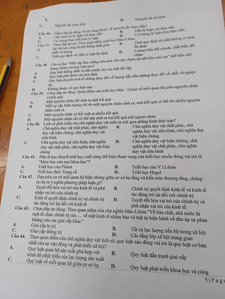 D. Nguyên tắc kế thừa
C. Nguyên tắc toàn điện
Câu 36. Chọn đáp án đúng về nội dung thuộc về nguyên tắc thực tiễn?
B.
Cần tách rời lý luận với thực tiền D. GCấn lý luận với thực tiễn
Câu 37. Chọa đập ân sai: Theo quan điểm triết học Mác-Lênin; Coi trọng lý luận hơn thực tiền
Tính quy định về chất không có tính
C. Coi trọng thực tiễn hơn lý luận
A. Sự vật nào cũng là thể thống nhất giữa B. ổn định
chất và hượng
Lượng biến đổi nhanh, chất biến đổi
C. Tính quy định về chất có tính ổn định D. chậm
Câu 38. Câu ca đao “Một cây làm chẳng nên non- Ba cây chụm lại nên hòn núi cao” thể hiện nội
dung chính của quy luật não?
A.  Quy luật thống nhất và đầu tranh của các mật đối lập
B. Quy luật phủ định của phủ định
C. Quy luật chuyển hoá từ những thay đổi về lượng dẫn đến những thay đổi về chất và ngược
lại
D. Không thuộc về quy luật nào
Câu 39. Chọn đáp án đúng: Quan điểm của triết học Mác - Lênin về mối quan hệ giữa nguyên nhân
và kết quả:
A. Một nguyên nhân chỉ sinh ra một kết quả
B. Mỗi sự vật, hiện tượng chỉ do một nguyên nhân sinh ra; một kết quả có thể do nhiều nguyên
nhân sinh ra.
C. Một nguyên nhân có thể sinh ra nhiều kết quả
D. Một nguyên nhân chỉ có thể sản sinh ra hai kết quả trái ngược nhau
Câu 40. Lịch sử phát triển của chủ nghĩa duy vật tuần tự trải qua những hình thức nảo?
A. Chủ nghĩa duy vật chất phác, chủ nghĩa B. Chủ nghĩa duy vật chất phác, chủ
duy vật biện chứng, chủ nghĩa duy vật nghĩa duy vật siêu hình, chủ nghĩa duy
siêu hình vật biện chứng
C. Chủ nghĩa duy vật siêu hình, chủ nghĩa D.  Chủ nghĩa duy vật biện chứng, chủ
duy vật chất phác, chủ nghĩa duy vật biện nghĩa duy vật chất phác, chủ nghĩa
chứng duy vật siêu hình
Câu 41. Đầu là học thuyết triết học cuối cùng thể hiện tham vọng của triết học muốn đóng vai trò là
“khoa học của mọi khoa học”?
A. Triết học của Platon B. Triết học của V.I.Lênin
C. Triết học thời Trung cổ D. Triết học Hegel
Câu 42. Dựa trên cơ sở mối quan hệ biện chứng giữa cơ sở hạ tầng và kiến trúc thượng tầng, chúng
ta rút ra ý nghĩa phương pháp luận gì?
A. Tuyệt đối hóa vai trò của kinh tế và phủ B. Chính trị quyết định kinh tế và kinh tế
nhận vai trò của chính trị tác động trở lại đối với chính trị
C. Kinh tế quyết định chính trị và chính trị D. Tuyệt đối hóa vai trò của chính trị và
tác động trở lại đối với kinh tế phủ nhận vai trò của kinh tế
Câu 43. Chọn đáp án đúng: Theo quan niệm của chủ nghĩa Mác-Lênin “Về bản chất, nhà nước là
một tổ chức chính trị của ... về mặt kinh tế nhằm bảo vệ trật tự hiện hành và đàn áp sự phản
kháng của các giai cấp khác''
A. Giai cấp bị trị B. Tất cả lực lượng tiến bộ trong xã hội
C. Giai cấp thống trị D.   j Các tầng lớp xã hội trung gian
Câu 44. Theo quan điểm của chủ nghĩa duy vật lịch sử, quy luật nào đóng vai trò là quy luật cơ bản
nhất của sự vận động và phát triển xã hội?
A. Quy luật quan hệ sản xuất phù hợp với B.  Quy luật đấu tranh giai cấp
trình độ phát triển của lực lượng sản xuất
C.  Quy luật về mối quan hệ giữa cơ sở hạ D. Quy luật phát triển khoa học và công
5|Pag