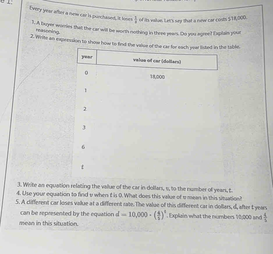 é 1: 
Every year after a new car is purchased, it loses  1/3  of its value. Let's say that a new car costs $18,000. 
1. A buyer worries that the car will be worth nothing in three years. Do you agree? Explain your 
reasoning. 
2. Write an expression to show how to find the value of the car for each year listed in the table.
year value of car (dollars)
0
18,000
1
2
3
6
3. Write an equation relating the value of the car in dollars, v, to the number of years, t. 
4. Use your equation to find v when t is 0. What does this value of υmean in this situation? 
5. A different car loses value at a different rate. The value of this different car in dollars, d, after t years
can be represented by the equation d=10,000· ( 4/5 )^t. Explain what the numbers 10,000 and  4/5 
mean in this situation.