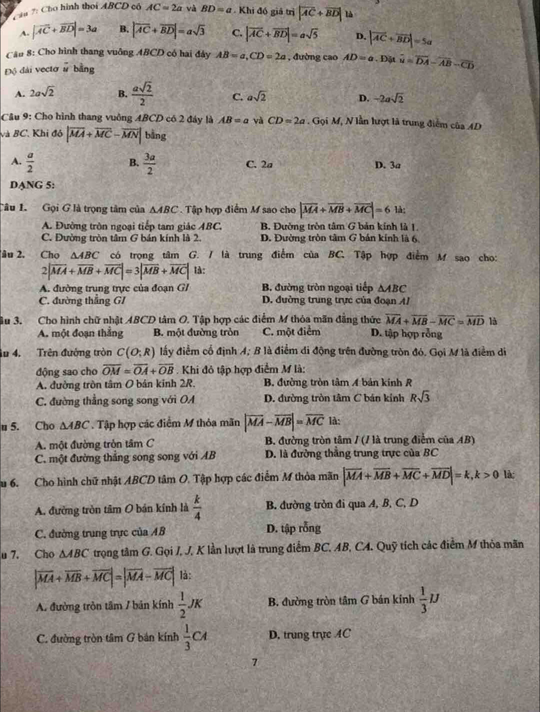 Cầu 7: Cho hình thời ABCD có AC=2a và BD=a Khi đó giả trị |overline AC+overline BD| là
A. |vector AC+vector BD|=3a B. |overline AC+overline BD|=asqrt(3) C. |vector AC+vector BD|=asqrt(5) D. |vector AC+vector BD|=5a
Cầu 8: Cho hình thang vuông ABCD có hai đảy AB=a,CD=2a , đường cao AD=a· D_0 t overline u=overline DA-overline AB-overline CD
Độ đài vectơ # bằng
A. 2asqrt(2) B.  asqrt(2)/2 
C. asqrt(2) D. -2asqrt(2)
Câu 9: Cho hình thang vuồng ABCD có 2 đáy là AB=a và CD=2a. Gọi M, N lần lượt là trung điểm của AD
và BC. Khi đó |overline MA+overline MC-overline MN| bằng
B.
A.  a/2   3a/2  C. 2a D. 3a
DANG 5:
Câu 1. Gọi G là trọng tâm của △ ABC Tập hợp điểm M sao cho |vector MA+vector MB+vector MC|=61lambda
A. Đường tròn ngoại tiếp tam giác ABC. B. Đường tròn tâm G bản kính là 1.
C. Đường tròn tâm G bản kính là 2. D. Đường tròn tâm G bán kính là 6.
âu 2. Cho △ ABC có trọng tâm G. / là trung điểm của BC. Tập hợp điểm M sao cho:
2|vector MA+vector MB+vector MC|=3|vector MB+vector MC| là:
A. đường trung trực của đoạn GI B. đường tròn ngoại tiếp △ ABC
C. đường thẳng GI D. đường trung trực của đoạn A
âu 3.  Cho hình chữ nhật ABCD tâm O. Tập hợp các điểm M thỏa mãn đẳng thức overline MA+overline MB-overline MC=overline MD là
A. một đoạn thắng B. một đường tròn C. một điểm D. tập hợp rỗng
lu 4. Trên đường tròn C(O;R) đấy điểm cổ định A; B là điểm di động trên đường tròn đó. Gọi M là điểm di
động sao cho overline OM=overline OA+overline OB. Khi đô tập hợp điểm M là:
A. đường tròn tâm O bản kinh 2R. B. đường tròn tâm A bản kính R
C. đường thẳng song song với OA D. đường tròn tâm C bán kính Rsqrt(3)
u 5. Cho △ ABC. Tập hợp các điểm M thỏa mãn |overline MA-overline MB|=overline MC là:
A. một đường tròn tâm C  B. đường tròn tâm / (/ là trung điểm của AB)
C. một đường thẳng song song với AB D. là đường thắng trung trực của BC
u 6. Cho hình chữ nhật ABCD tâm O. Tập hợp các điểm M thỏa mãn |overline MA+overline MB+overline MC+overline MD|=k,k>0 là;
A. đường tròn tâm O bản kính là  k/4  B. đường tròn đi qua A, B, C, D
C. đường trung trực của AB D. tập rỗng
u 7. Cho △ ABC trong tâm G. Gọi J, J. K lần lượt là trung điểm BC. AB, CA. Quỹ tích các điểm M thỏa mãn
|overline MA+overline MB+overline MC|=|overline MA-overline MC| là:
A. đường tròn tâm / bản kính  1/2 JK B. đường tròn tâm G bán kính  1/3 mu
C. đường tròn tâm G bản kính  1/3 CA D. trung trực AC
7