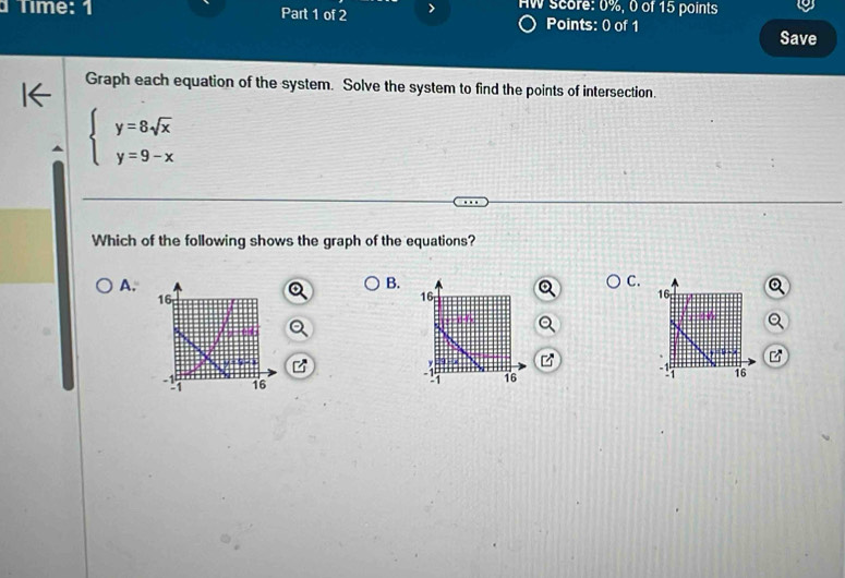 AW score: 0%, 0 of 15 points
Tíme: 1 Part 1 of 2 Points: 0 of 1
Save
Graph each equation of the system. Solve the system to find the points of intersection.
beginarrayl y=8sqrt(x) y=9-xendarray.
Which of the following shows the graph of the equations?
A.
B.
C.
16
16
16
-! 16
1 16 -! 16