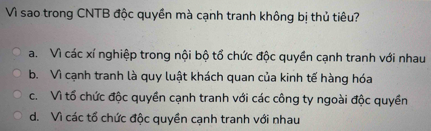 Vì sao trong CNTB độc quyền mà cạnh tranh không bị thủ tiêu?
a. Vì các xí nghiệp trong nội bộ tổ chức độc quyền cạnh tranh với nhau
b. Vì cạnh tranh là quy luật khách quan của kinh tế hàng hóa
c. Vì tổ chức độc quyền cạnh tranh với các công ty ngoài độc quyền
d. Vì các tổ chức độc quyền cạnh tranh với nhau