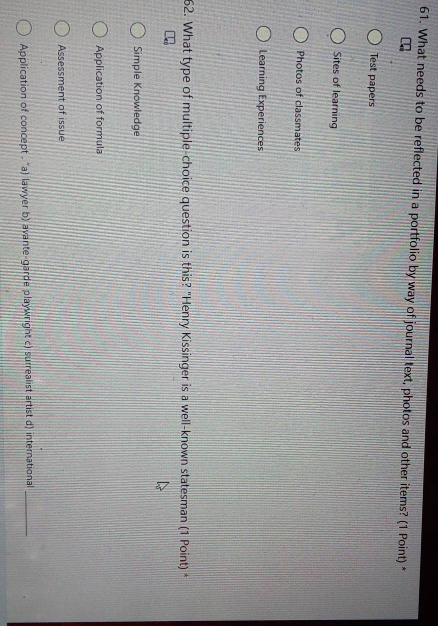 What needs to be reflected in a portfolio by way of journal text, photos and other items? (1 Point) *
Test papers
Sites of learning
Photos of classmates
Learning Experiences
62. What type of multiple-choice question is this? “Henry Kissinger is a well-known statesman (1 Point) *
Simple Knowledge
Application of formula
Assessment of issue
Application of concept . ''a) lawyer b) avante-garde playwright c) surrealist artist d) international_