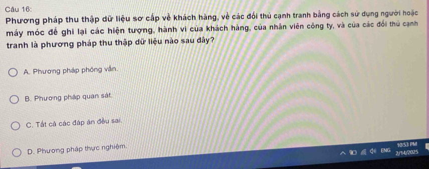 Phương pháp thu thập dữ liệu sơ cấp về khách hàng, về các đối thủ cạnh tranh bằng cách sử dụng người hoặc
máy móc đề ghi lại các hiện tượng, hành vi của khách hàng, của nhân viên công ty, và của các đổi thủ cạnh
tranh là phương pháp thu thập dữ liệu nào sau đây?
A. Phương pháp phỏng vấn.
B. Phương pháp quan sát.
C. Tất cả các đáp án đều sai.
D. Phương pháp thực nghiệm.
10:53 PM
2/14/2025