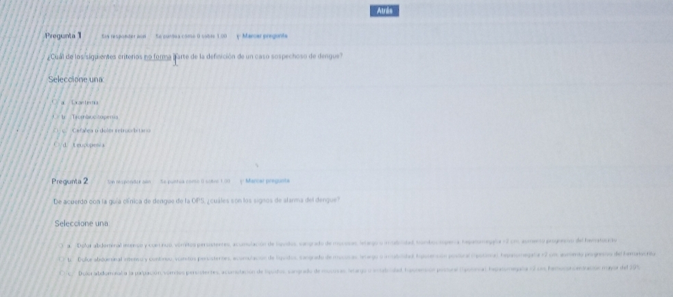 Atrás
Pregunta 1 in responder aun Se puntua como 0 sobre 1.00 y Marcar pregunta
Cual de los siguientes criterios no forma parte de la definición de un caso sospechoso de dengue?
Seleccione una
Exantersa
Tobo e ogen
Cefalea o dolm retrorbitario
uc pe 
Pregunta 2 San responder aún Se puntua como 0 sobre 1.00 ( Marcar pregunta
De acuerdo con la guía clínica de dengue de la OPS, ¿ cuáles son los signos de alarma del dengue?
Seleccione una
a Dolor abdominal intenso y continuo, vómitos persistentes, acumulación de liuidos, sangrado de mucosas, letargo o imatridad, trombocsopena, hepalomegala = 2 cm, aumento progremo del hematocrifo
t: Dolor abdominal intenso y continuo, vomitos persistentes, acumulación de liquidos, sangrado de mocosas lenargo o irabilidad, hpolensión postoral (posimia), hepalomegala e2 cm aumento prigresivo del heratocfifo
Dulor abdominal a la palpación, vomitos persistentes, acuniulación de liquidos, sangrado de mucosas, letargo o amadolidad, hpotención postural ( polima), hepatomegala =2 cm, hemoconcentración mayor del 20%