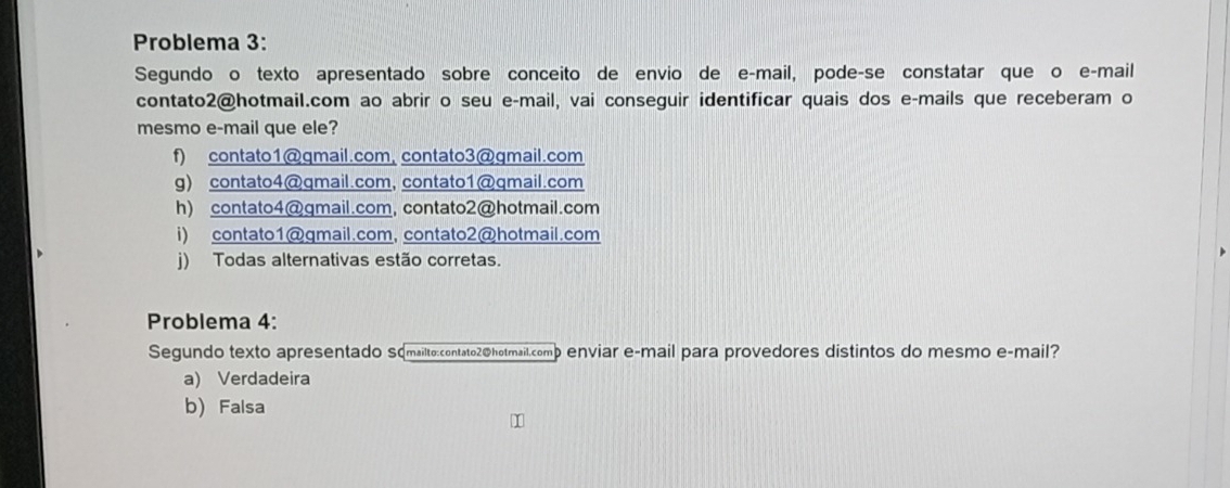 Problema 3:
Segundo o texto apresentado sobre conceito de envio de e-mail, pode-se constatar que o e-mail
contato2@hotmail.com ao abrir o seu e-mail, vai conseguir identificar quais dos e-mails que receberam o
mesmo e-mail que ele?
f) contato1@qmail.com, contato3@qmail.com
g) contato4@qmail.com, contato1@qmail.com
h) contato4@gmail.com, contato2@hotmail.com
i) contato1@gmail.com, contato2@hotmail.com
j) Todas alternativas estão corretas.
Problema 4:
Segundo texto apresentado sqmailto:contato2@hotmail.comp enviar e-mail para provedores distintos do mesmo e-mail?
a) Verdadeira
b) Falsa