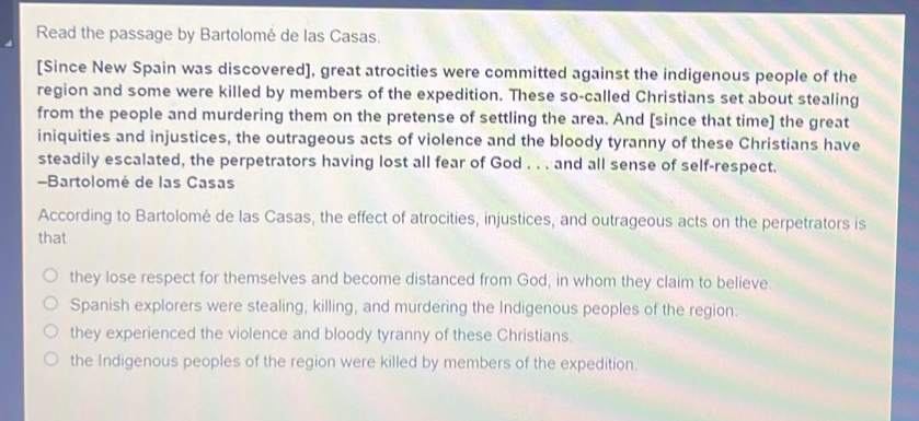 Read the passage by Bartolomé de las Casas.
[Since New Spain was discovered], great atrocities were committed against the indigenous people of the
region and some were killed by members of the expedition. These so-called Christians set about stealing
from the people and murdering them on the pretense of settling the area. And [since that time] the great
iniquities and injustices, the outrageous acts of violence and the bloody tyranny of these Christians have
steadily escalated, the perpetrators having lost all fear of God . . . and all sense of self-respect.
-Bartolomé de las Casas
According to Bartolomé de las Casas, the effect of atrocities, injustices, and outrageous acts on the perpetrators is
that
they lose respect for themselves and become distanced from God, in whom they claim to believe.
Spanish explorers were stealing, killing, and murdering the Indigenous peoples of the region.
they experienced the violence and bloody tyranny of these Christians.
the Indigenous peoples of the region were killed by members of the expedition.