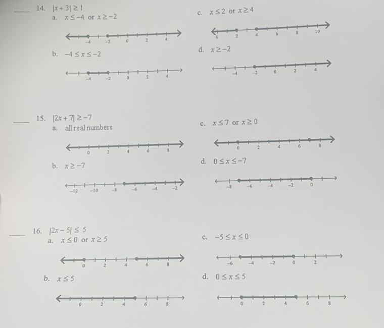 |x+3|≥ 1
c. x≤ 2 or x≥ 4
a. x≤ -4 or x≥ -2
b. -4≤ x≤ -2
d. x≥ -2
_15. |2x+7|≥ -7 x≥ 0
a. all real numbers
c. x≤ 7 or
b. x≥ -7
d. 0≤ x≤ -7
_16. |2x-5|≤ 5
a. x≤ 0 or x≥ 5 c. -5≤ x≤ 0
b. x≤ 5
d. 0≤ x≤ 5