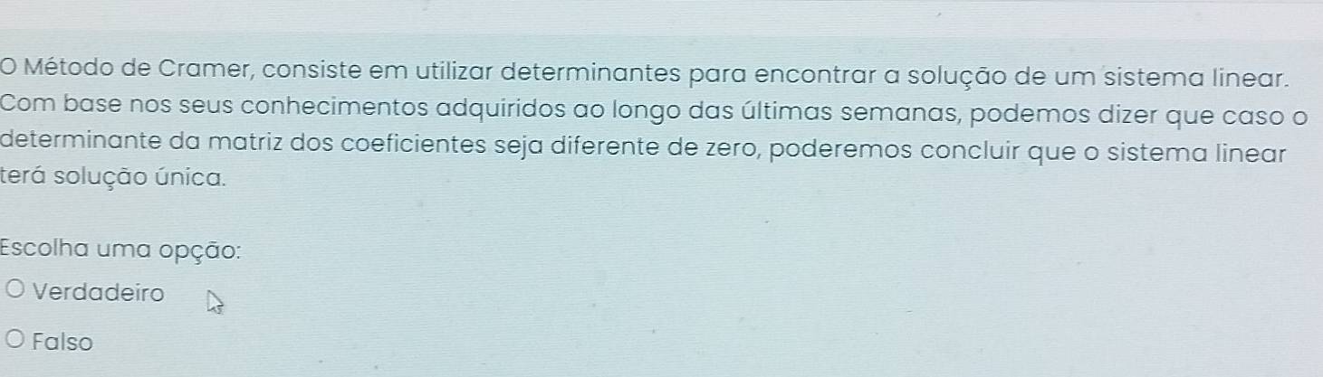 Método de Cramer, consiste em utilizar determinantes para encontrar a solução de um sistema linear.
Com base nos seus conhecimentos adquiridos ao longo das últimas semanas, podemos dizer que caso o
determinante da matriz dos coeficientes seja diferente de zero, poderemos concluir que o sistema linear
terá solução única.
Escolha uma opção:
Verdadeiro
Falso