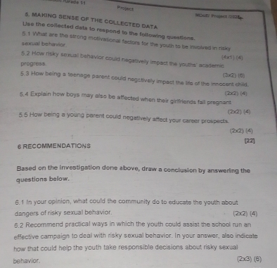 Project 
L trado 11 MücF/ Project (2076) 
5. MAKING SENSE OF THE COLLECTED DATA 
Lise the collected data to respond to the following questions. 
5.1 What are the strong molivational factors for the youth to be involved in risky 
sexual behavior 
(4x1) (4) 
5.2 How risky sexual behavior could negatively impact the youths' academic 
progress. 
5.3 How being a teenage parent could negstively impact the life of the innocent child. (3×2) (6) 
(2x2) (4) 
5.4 Explain how boys may also be affected when their girlfriends fall pregnant 
(2x2) (4) 
5.5 How being a young parent could negatively affect your career prospects. 
(2x2) (4) 
6 RECOMMENDATIONS [22] 
Based on the investigation done above, draw a conclusion by answering the 
questions below. 
6.1 In your opinion, what could the community do to educate the youth about 
dangers of risky sexual behavior. (2x2) (4) 
6.2 Recommend practical ways in which the youth could assist the school run an 
effective campaign to deal with risky sexual behavior. In your answer, also indicate 
how that could help the youth take responsible decisions about risky sexual 
behavior. (2x3) (6)