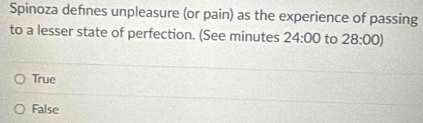 Spinoza defnes unpleasure (or pain) as the experience of passing
to a lesser state of perfection. (See minutes 24:00 to 28:00)
True
False