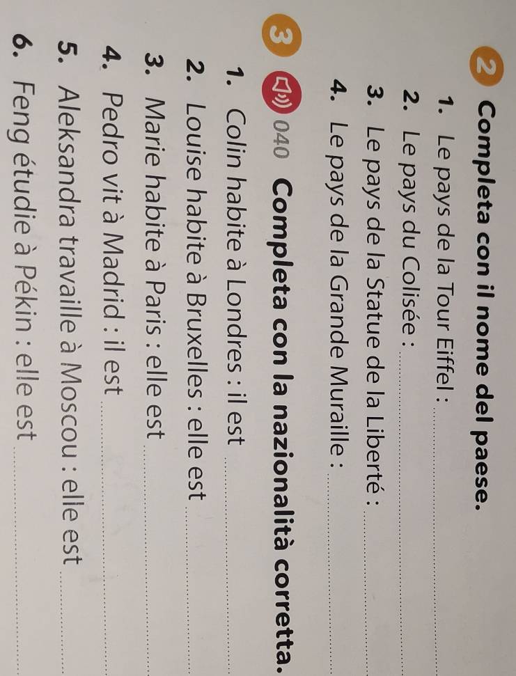 ② Completa con il nome del paese. 
1. Le pays de la Tour Eiffel :_ 
2. Le pays du Colisée :_ 
3. Le pays de la Statue de la Liberté :_ 
4. Le pays de la Grande Muraille :_ 
3 □ 040 Completa con la nazionalità corretta. 
1. Colin habite à Londres : il est_ 
2. Louise habite à Bruxelles : elle est_ 
3. Marie habite à Paris : elle est_ 
4. Pedro vit à Madrid : il est_ 
5. Aleksandra travaille à Moscou : elle est_ 
6. Feng étudie à Pékin : elle est_