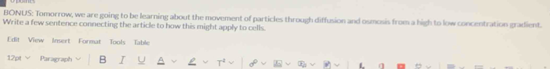 BONUS: Tomorrow, we are going to be learning about the movement of particles through diffusion and osmosis from a high to low concentration gradient. 
Write a few sentence connecting the article to how this might apply to cells. 
Edit View Insert Format Tools Table 
12pt Paragraph B