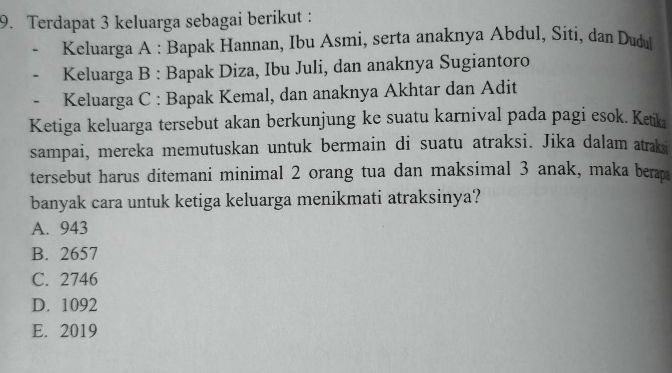 Terdapat 3 keluarga sebagai berikut :
Keluarga A : Bapak Hannan, Ibu Asmi, serta anaknya Abdul, Siti, dan Dudul
Keluarga B : Bapak Diza, Ibu Juli, dan anaknya Sugiantoro
Keluarga C : Bapak Kemal, dan anaknya Akhtar dan Adit
Ketiga keluarga tersebut akan berkunjung ke suatu karnival pada pagi esok. Ketika
sampai, mereka memutuskan untuk bermain di suatu atraksi. Jika dalam atraks
tersebut harus ditemani minimal 2 orang tua dan maksimal 3 anak, maka berapa
banyak cara untuk ketiga keluarga menikmati atraksinya?
A. 943
B. 2657
C. 2746
D. 1092
E. 2019