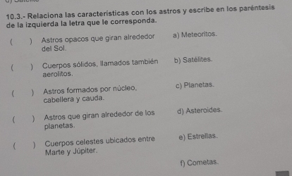 10.3.- Relaciona las características con los astros y escribe en los paréntesis
de la izquierda la letra que le corresponda.
) Astros opacos que giran alrededor a) Meteoritos.
del Sol.
) Cuerpos sólidos, llamados también b) Satélites.
aerolitos
 ) Astros formados por núcieo, c) Planetas.
cabellera y cauda.
( ) Astros que giran alrededor de los d) Asteroides.
planetas.
) Cuerpos celestes ubicados entre e) Estrellas.
Marte y Júpiter.
f) Cometas.