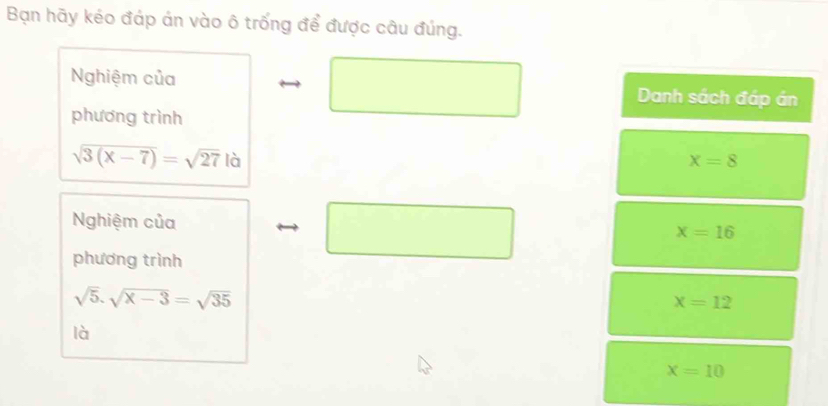 Bạn hãy kéo đáp án vào ô trống để được câu đúng. 
Nghiệm của □ Danh sách đáp án 
phương trình
sqrt(3(x-7))=sqrt(27) là x=8
Nghiệm của □
x=16
phương trình
sqrt(5).sqrt(x-3)=sqrt(35)
x=12
là
x=10