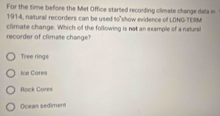 For the time before the Met Office started recording climate change data in
1914, natural recorders can be used to show evidence of LONG-TERM
climate change. Which of the following is not an example of a natural
recorder of climate change?
Tree rings
Ice Cores
Rock Cores
Ocean sediment